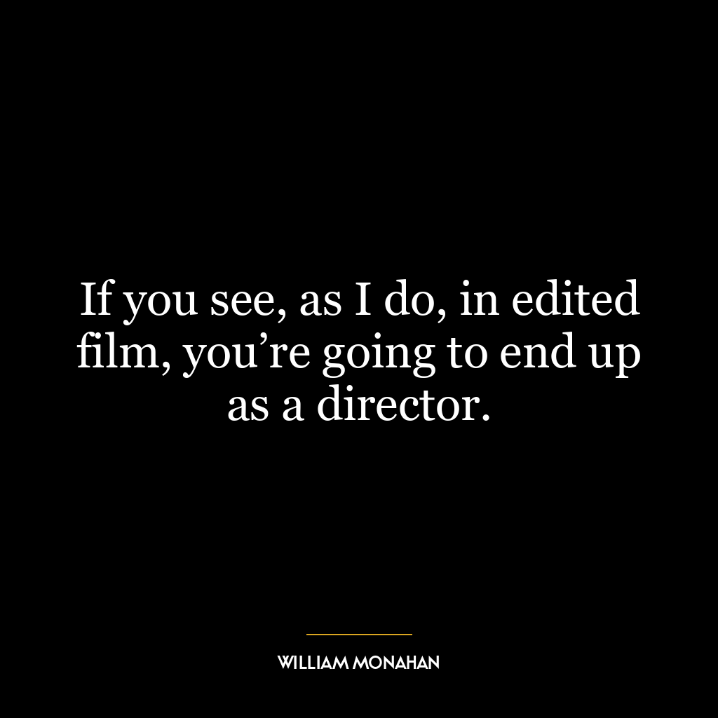 If you see, as I do, in edited film, you’re going to end up as a director.