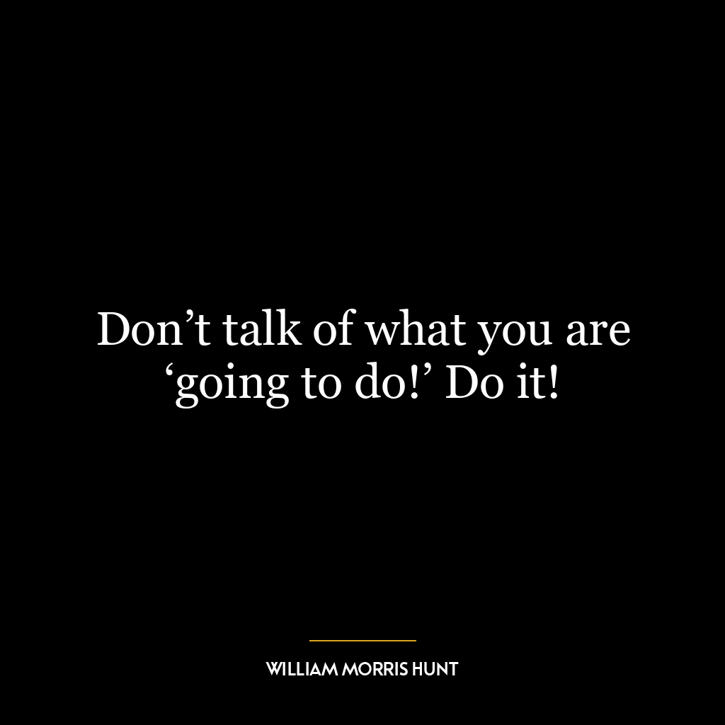 Don’t talk of what you are ‘going to do!’ Do it!