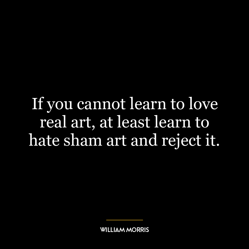 If you cannot learn to love real art, at least learn to hate sham art and reject it.