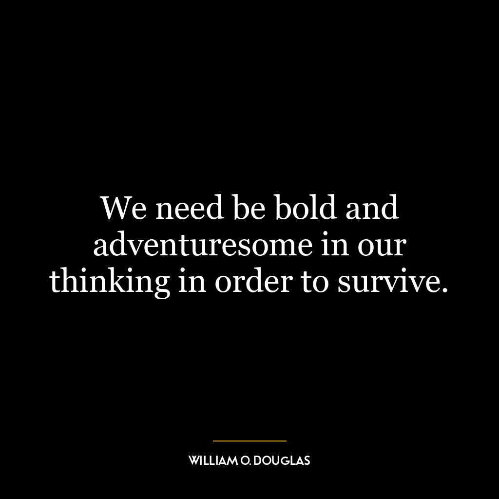 We need be bold and adventuresome in our thinking in order to survive.