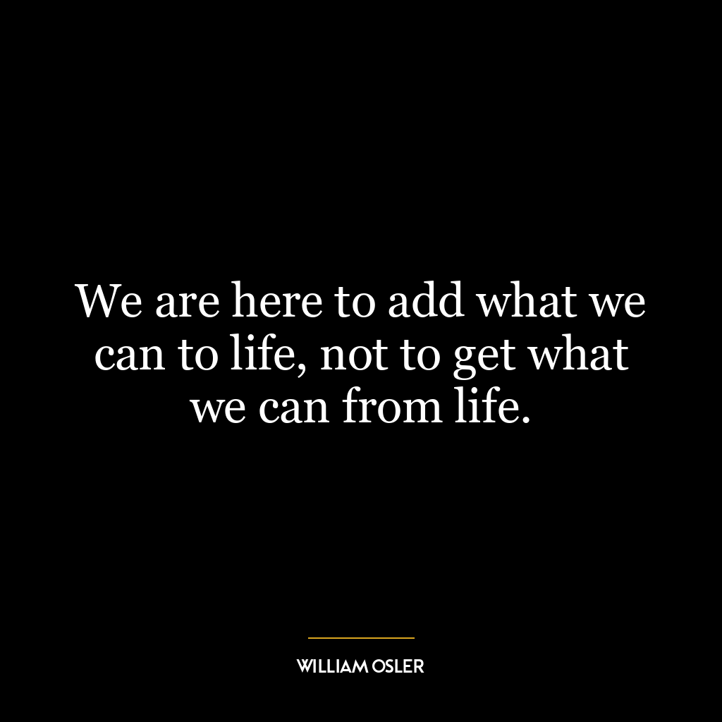 We are here to add what we can to life, not to get what we can from life.