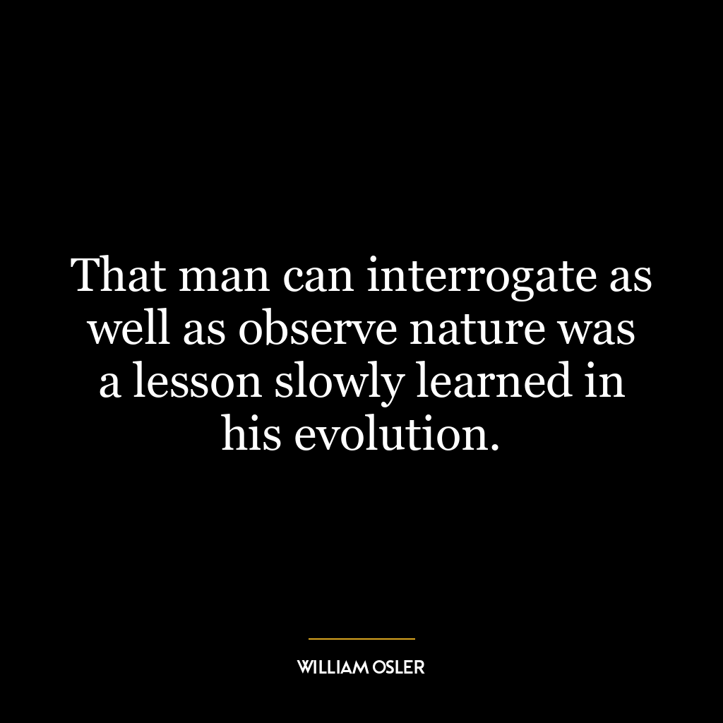 That man can interrogate as well as observe nature was a lesson slowly learned in his evolution.