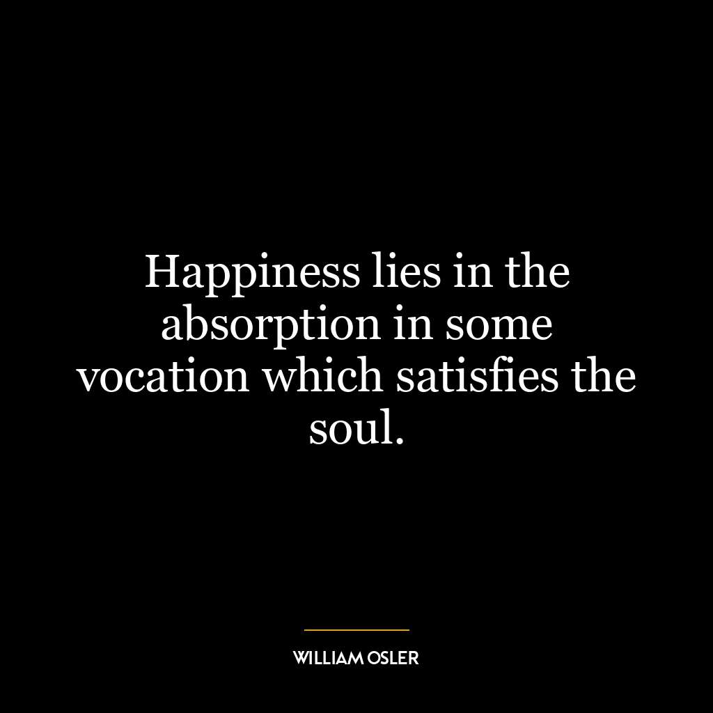 Happiness lies in the absorption in some vocation which satisfies the soul.