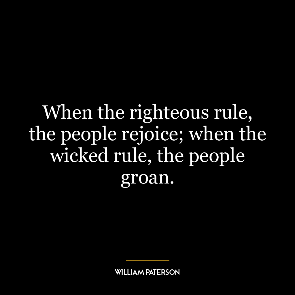 When the righteous rule, the people rejoice; when the wicked rule, the people groan.