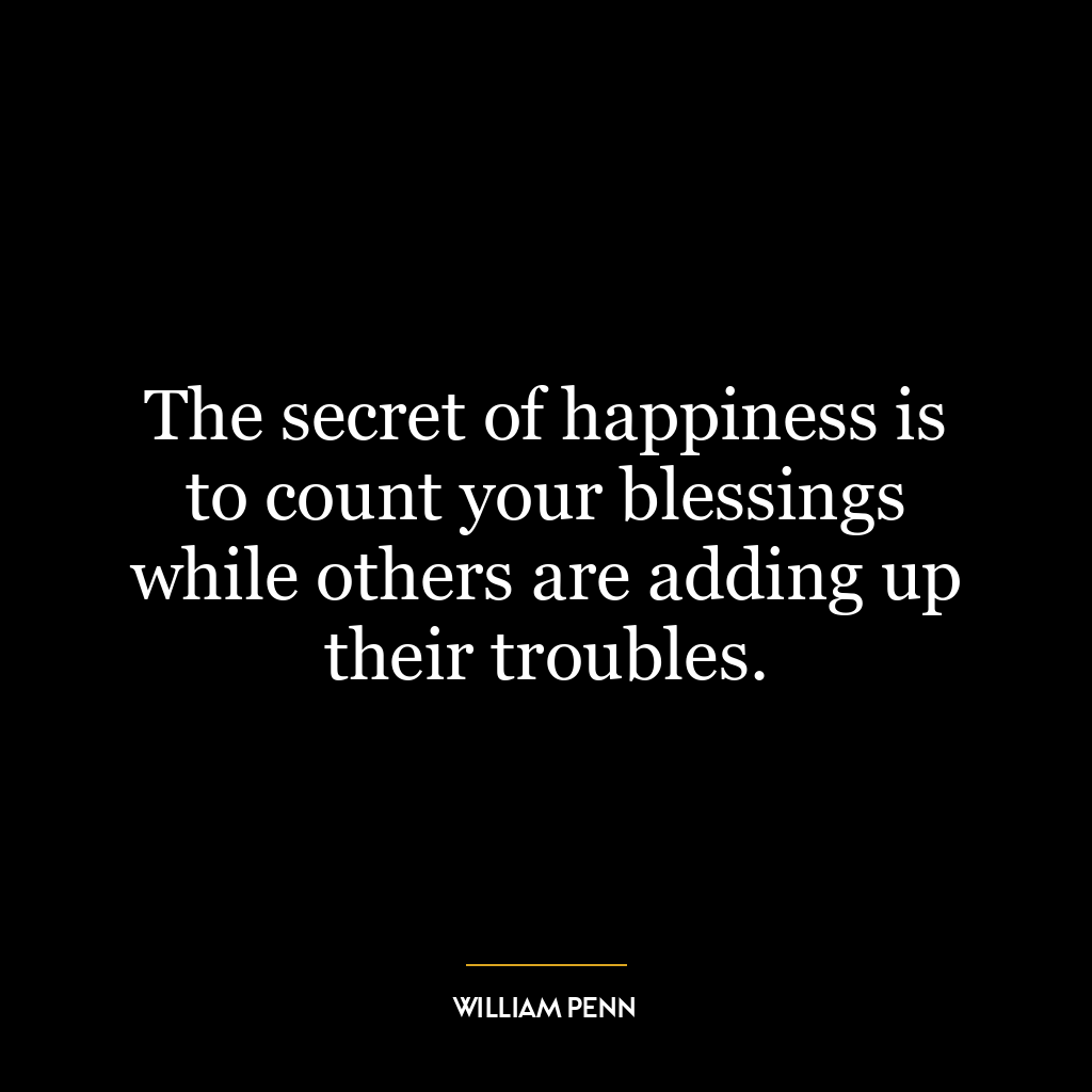 The secret of happiness is to count your blessings while others are adding up their troubles.