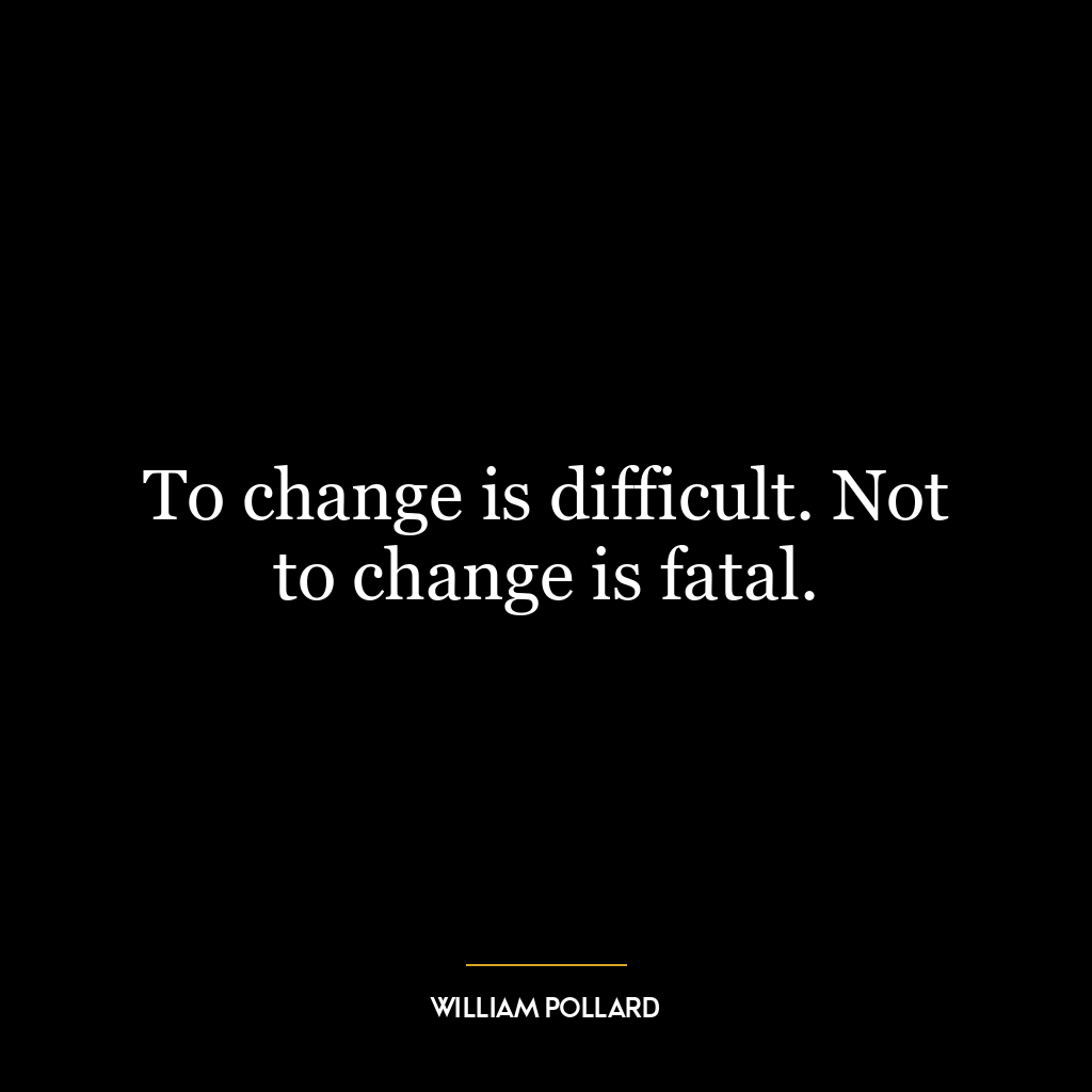 To change is difficult. Not to change is fatal.