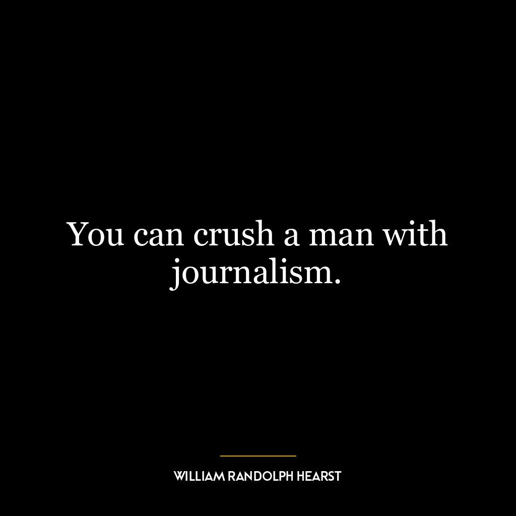 You can crush a man with journalism.