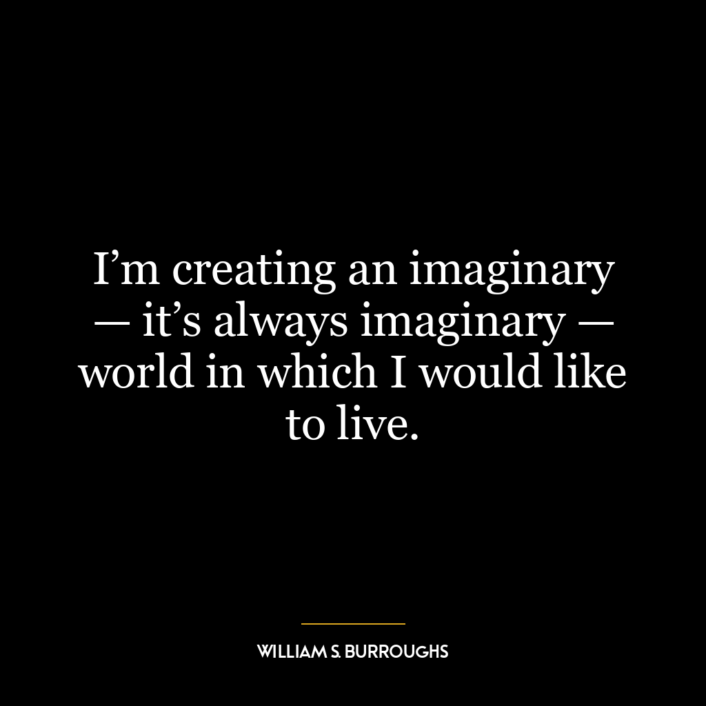 I’m creating an imaginary — it’s always imaginary — world in which I would like to live.