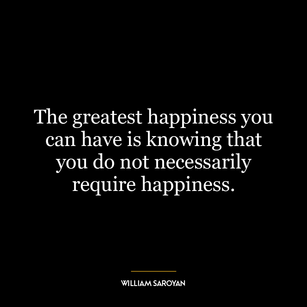 The greatest happiness you can have is knowing that you do not necessarily require happiness.