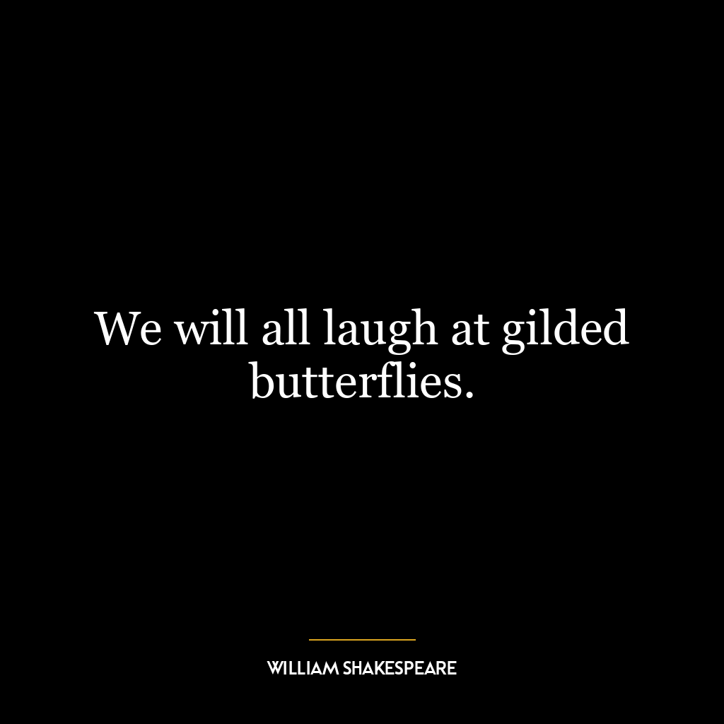 We will all laugh at gilded butterflies.