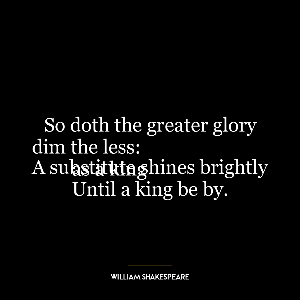 So doth the greater glory dim the less:
A substitute shines brightly as a king
Until a king be by.