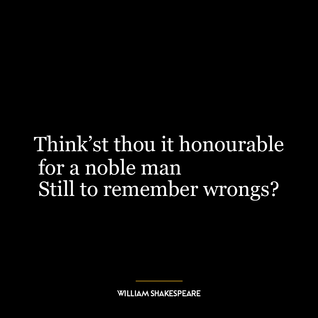 Think’st thou it honourable for a noble man
Still to remember wrongs?