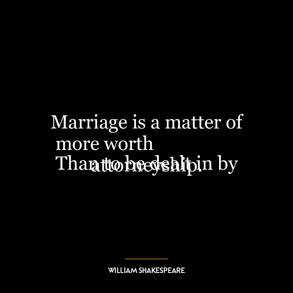 Marriage is a matter of more worth
Than to be dealt in by attorneyship.