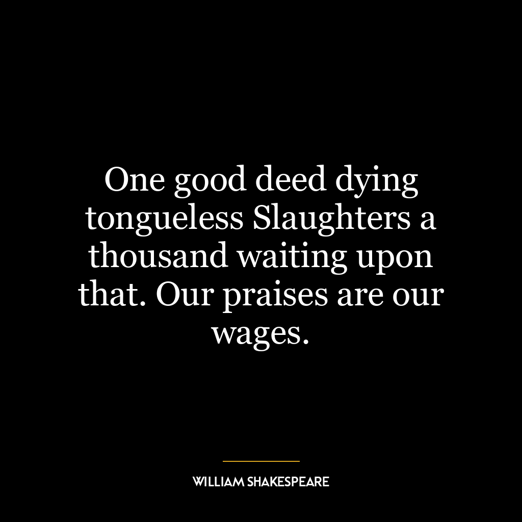 One good deed dying tongueless Slaughters a thousand waiting upon that. Our praises are our wages.