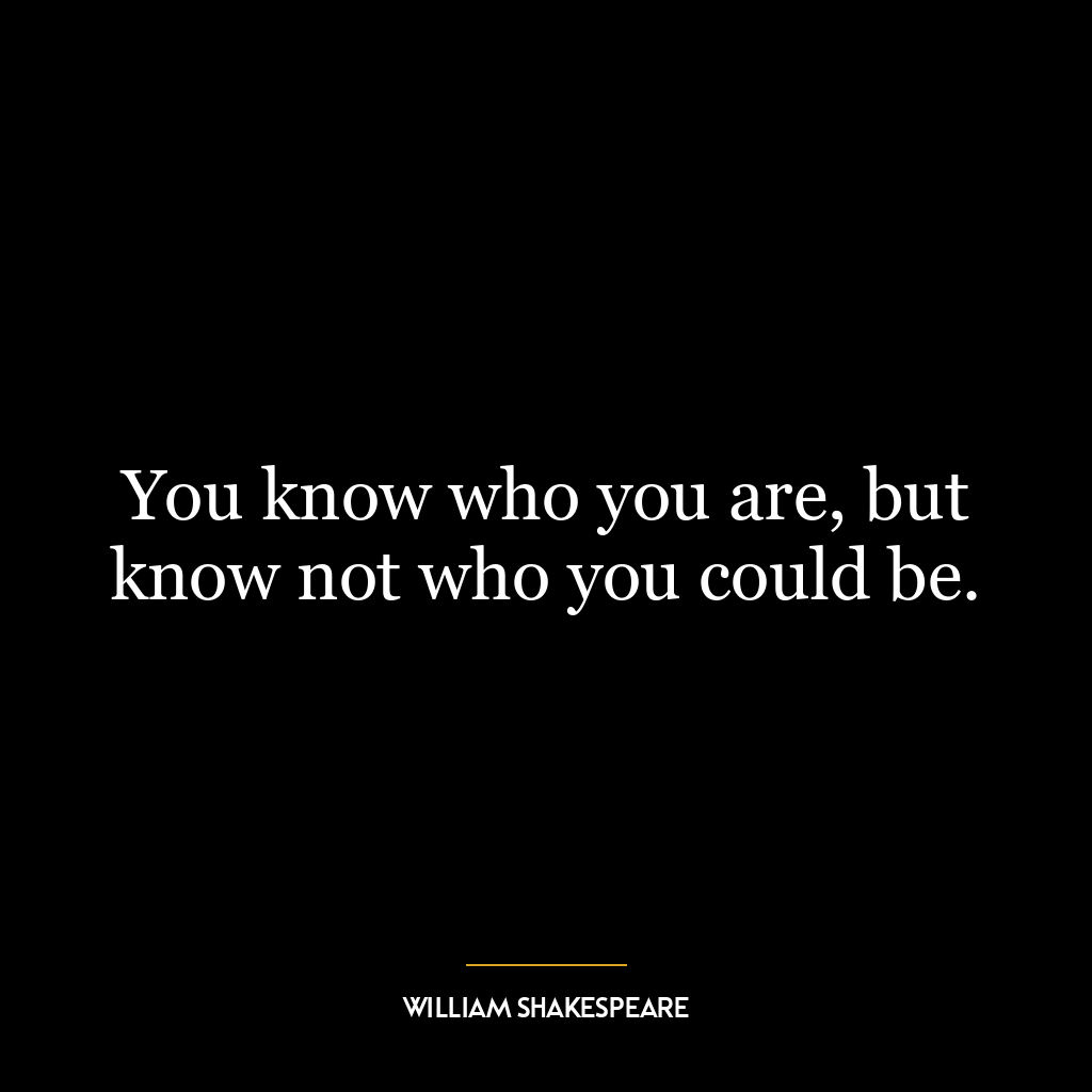 You know who you are, but know not who you could be.