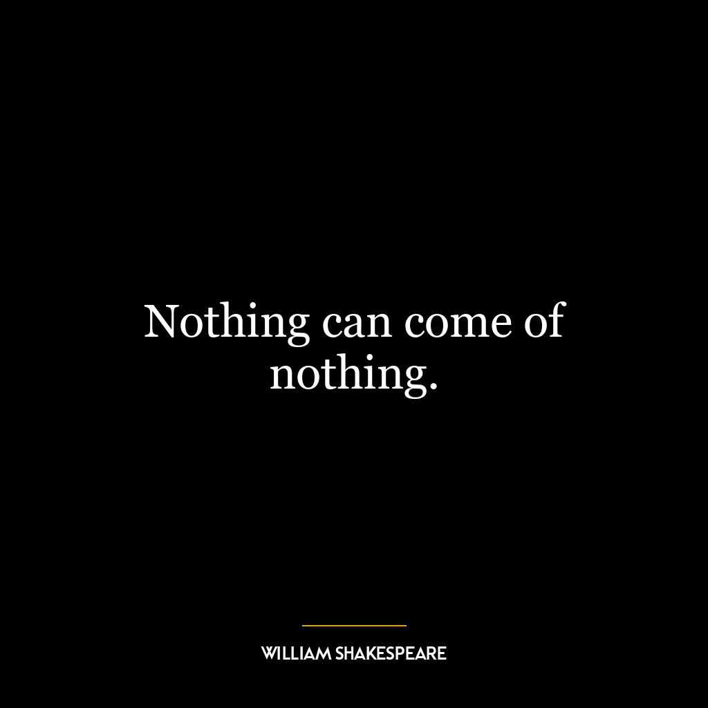 Nothing can come of nothing.