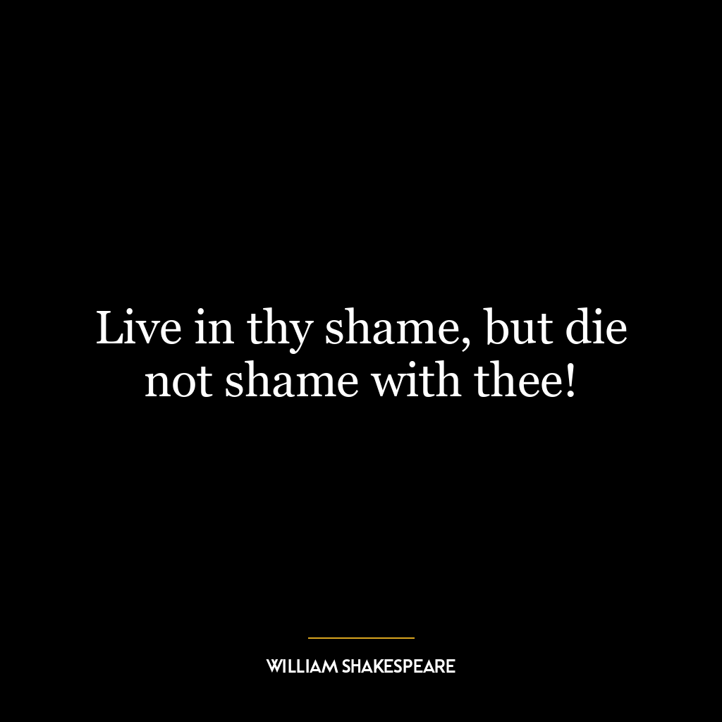 Live in thy shame, but die not shame with thee!