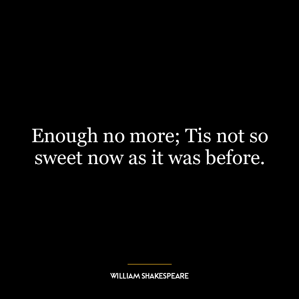 Enough no more; Tis not so sweet now as it was before.