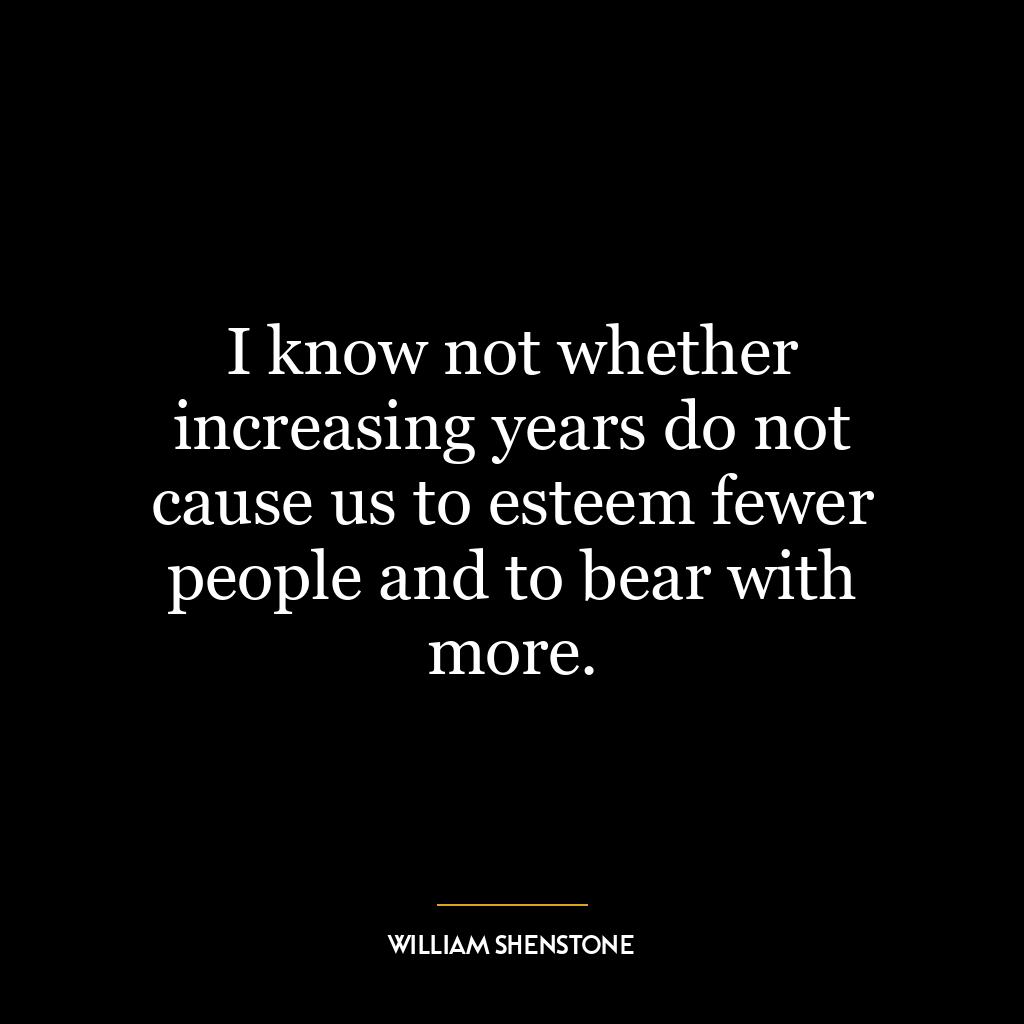 I know not whether increasing years do not cause us to esteem fewer people and to bear with more.