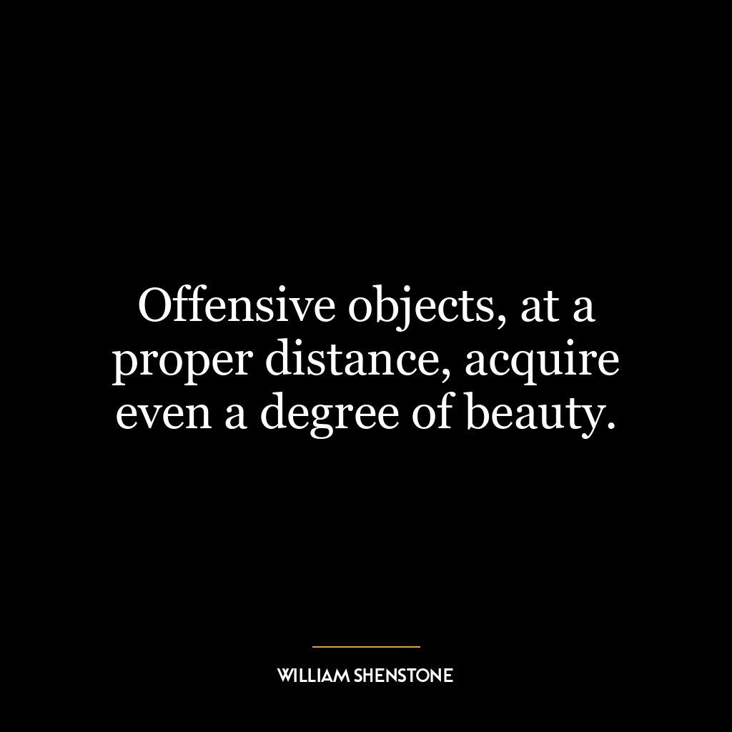 Offensive objects, at a proper distance, acquire even a degree of beauty.