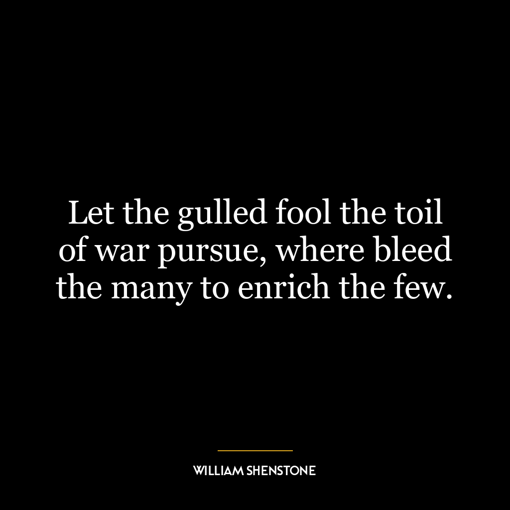 Let the gulled fool the toil of war pursue, where bleed the many to enrich the few.