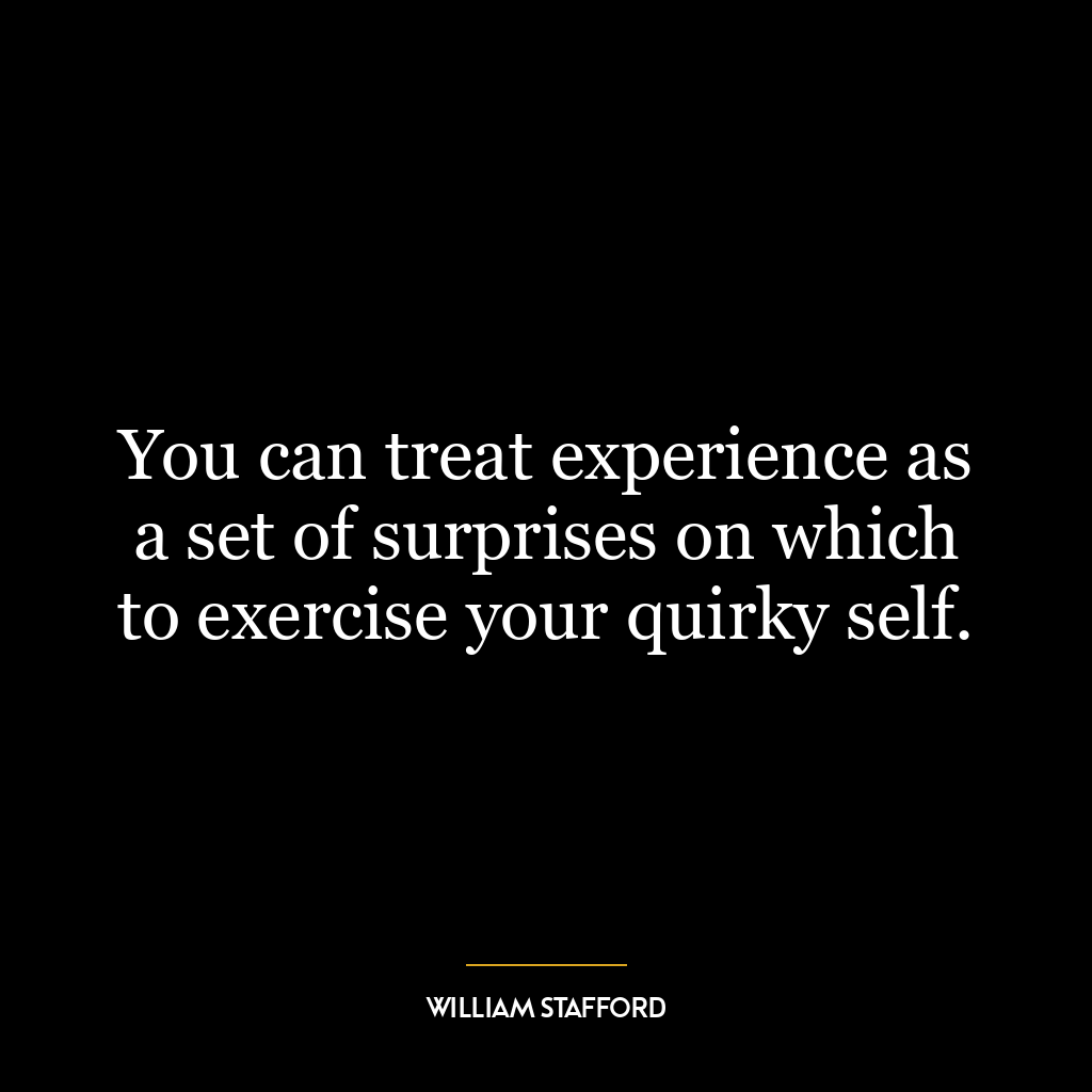 You can treat experience as a set of surprises on which to exercise your quirky self.