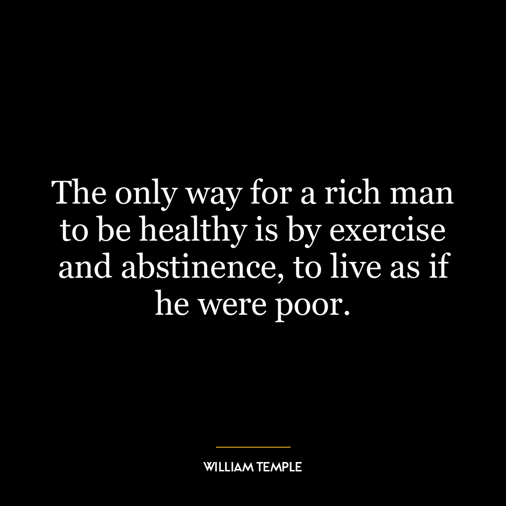 The only way for a rich man to be healthy is by exercise and abstinence, to live as if he were poor.