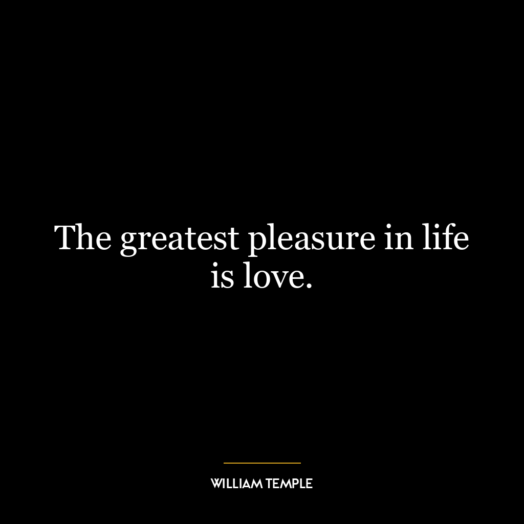 The greatest pleasure in life is love.