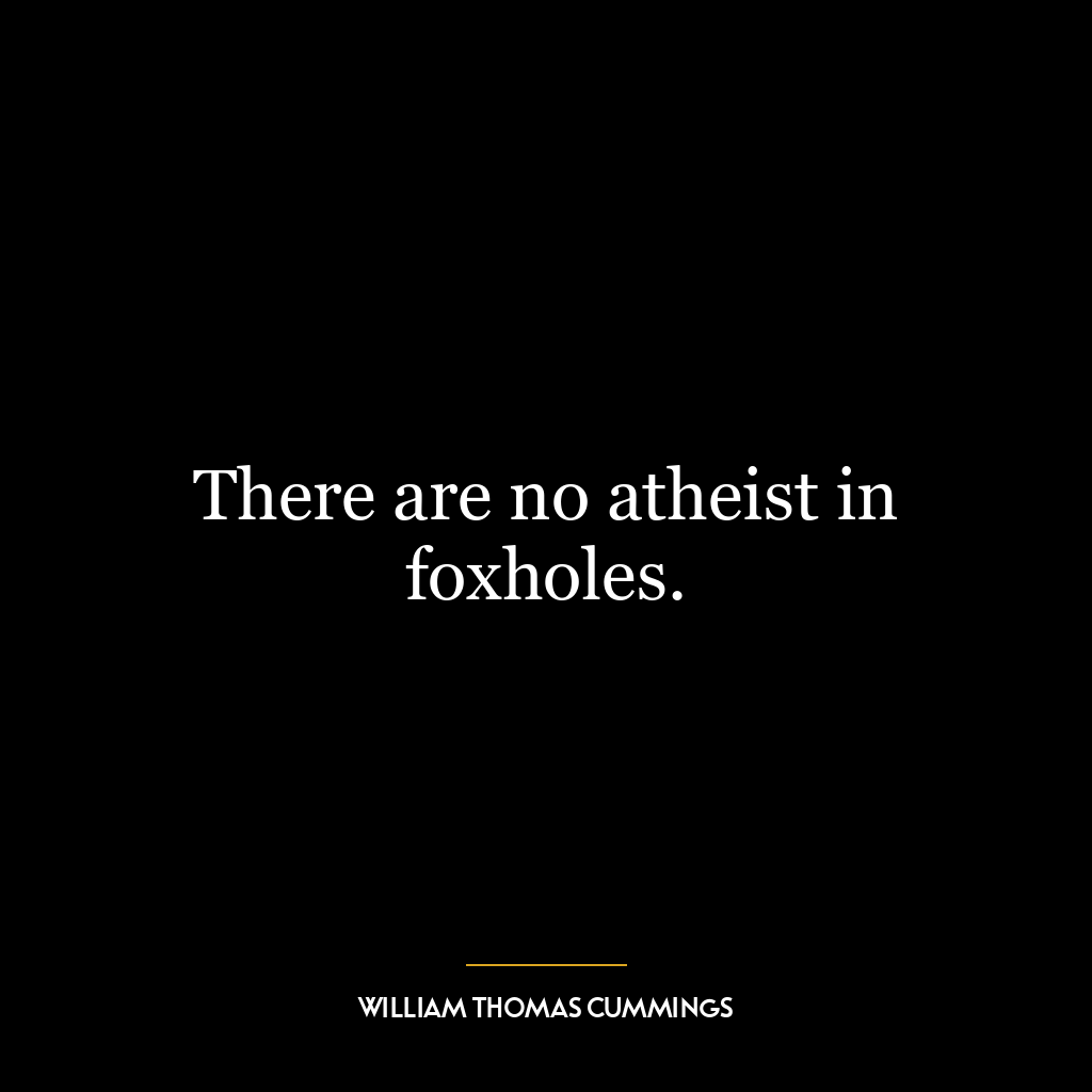 There are no atheist in foxholes.