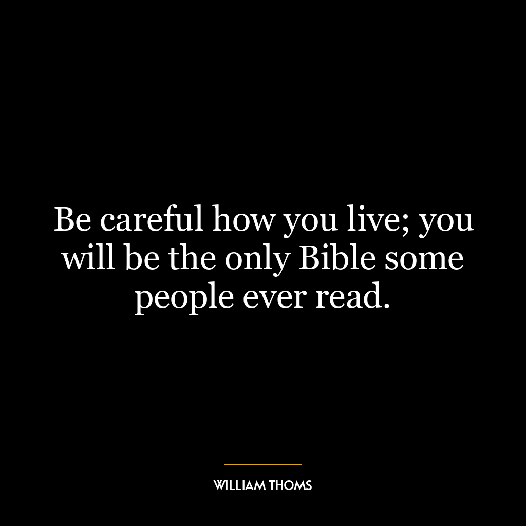 Be careful how you live; you will be the only Bible some people ever read.