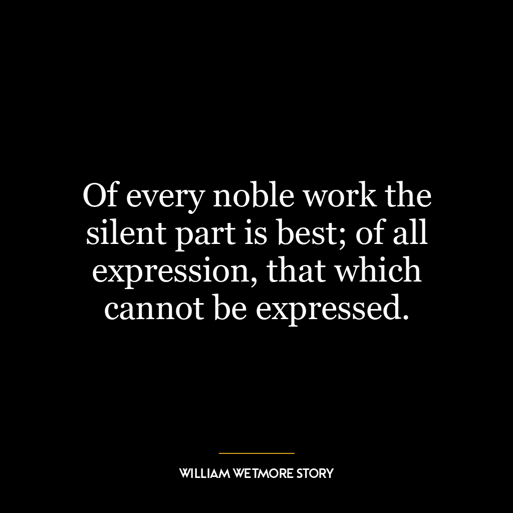 Of every noble work the silent part is best; of all expression, that which cannot be expressed.