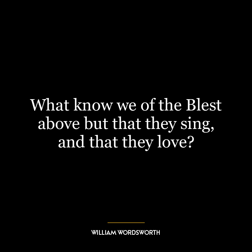 What know we of the Blest above but that they sing, and that they love?