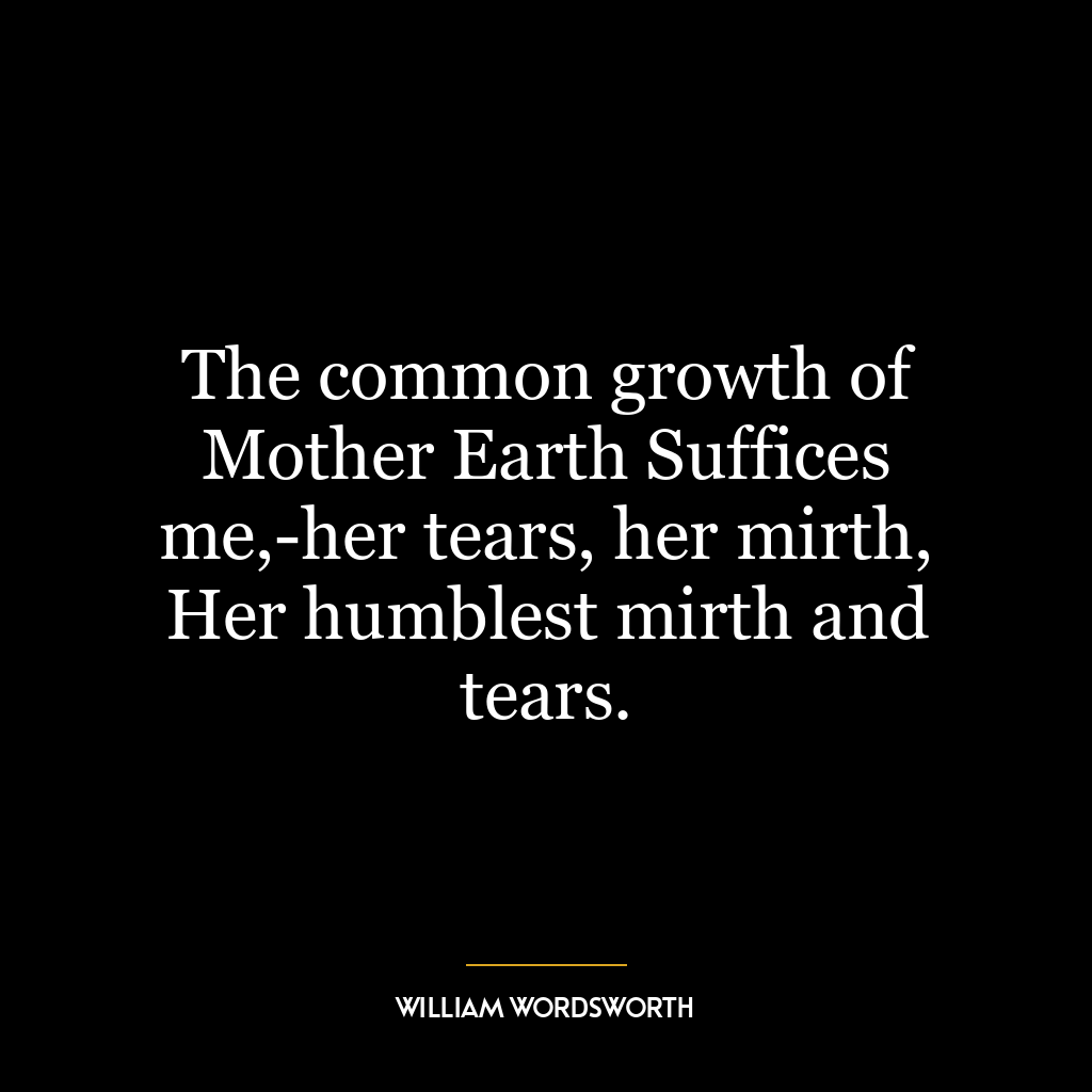 The common growth of Mother Earth Suffices me,-her tears, her mirth, Her humblest mirth and tears.