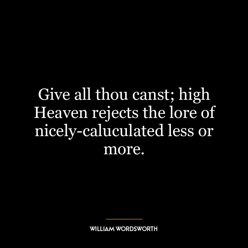 Give all thou canst; high Heaven rejects the lore of nicely-caluculated less or more.