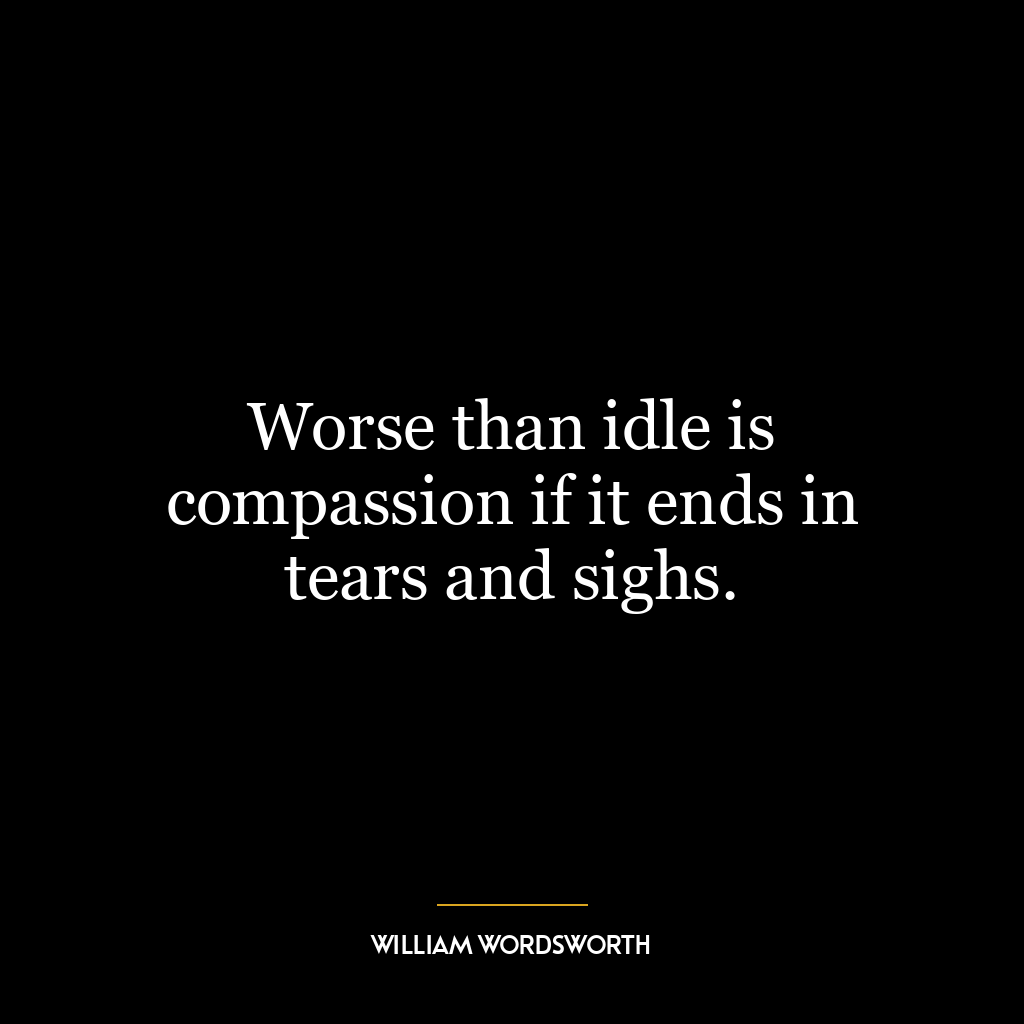 Worse than idle is compassion if it ends in tears and sighs.