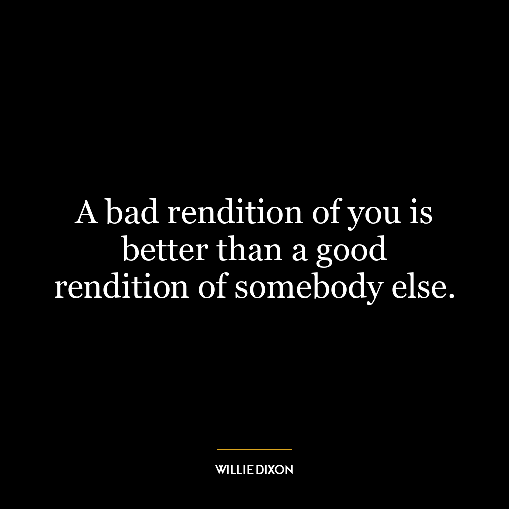 A bad rendition of you is better than a good rendition of somebody else.