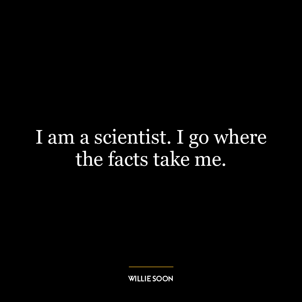 I am a scientist. I go where the facts take me.