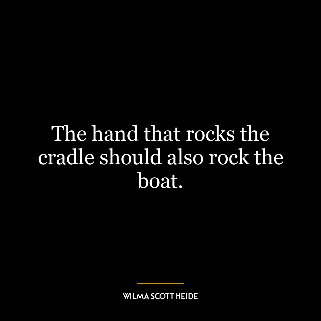 The hand that rocks the cradle should also rock the boat.