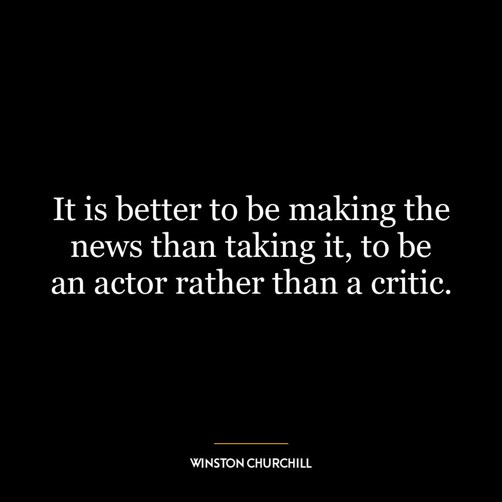 It is better to be making the news than taking it, to be an actor rather than a critic.