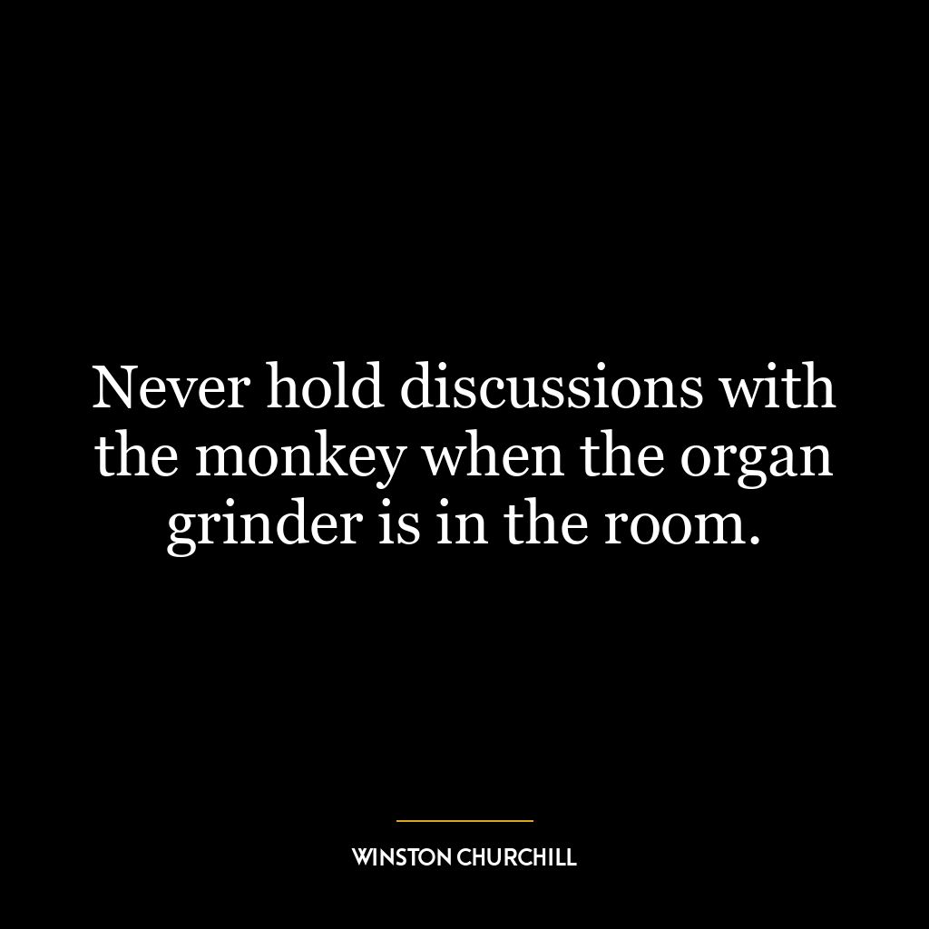 Never hold discussions with the monkey when the organ grinder is in the room.