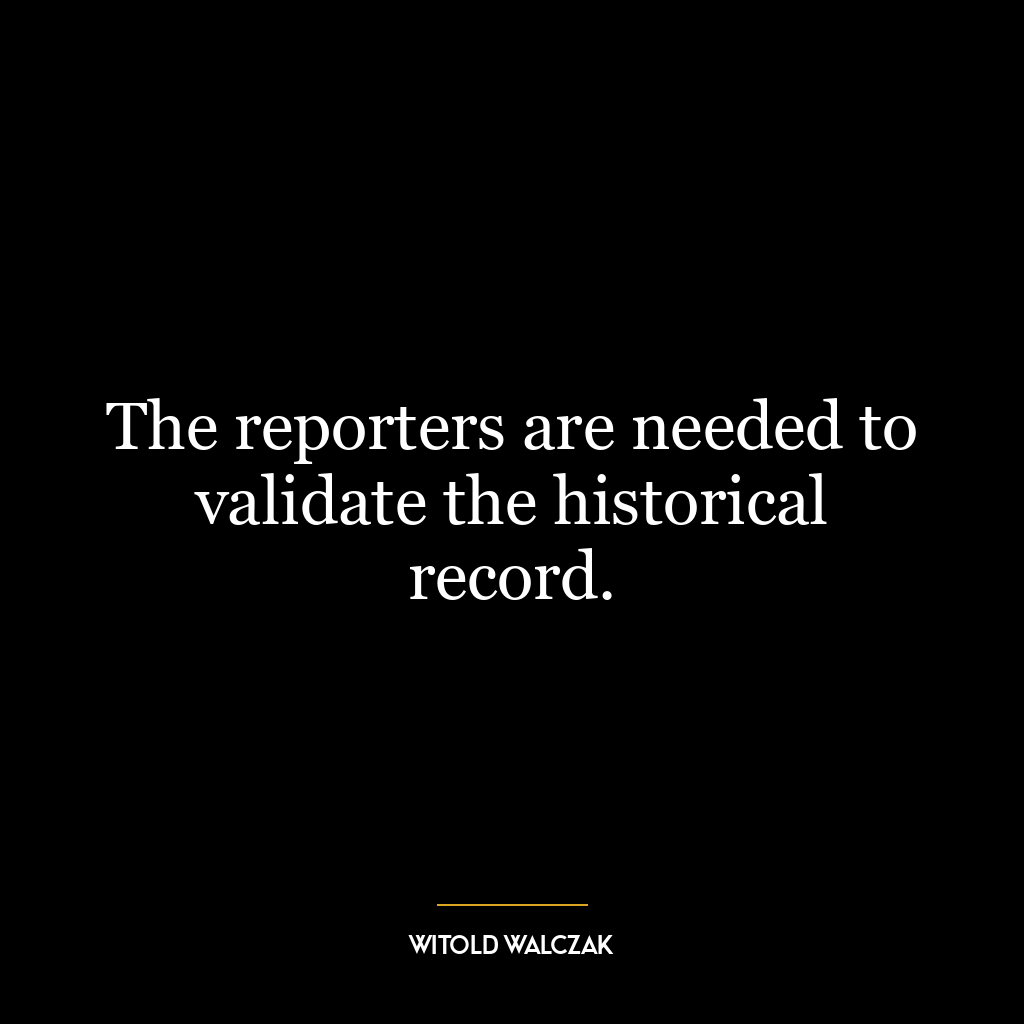 The reporters are needed to validate the historical record.