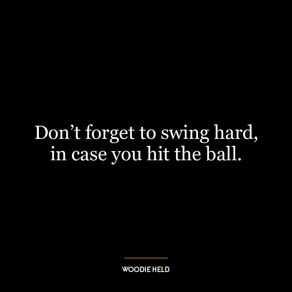 Don’t forget to swing hard, in case you hit the ball.