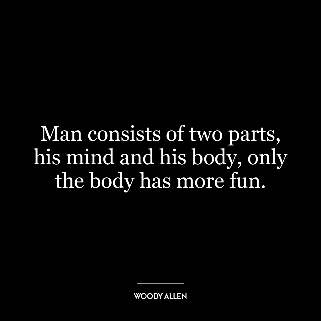 Man consists of two parts, his mind and his body, only the body has more fun.