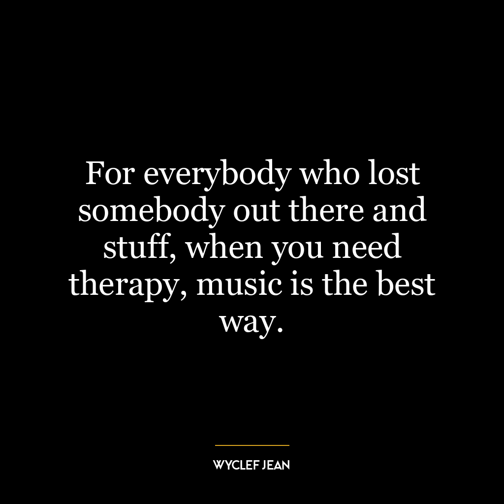 For everybody who lost somebody out there and stuff, when you need therapy, music is the best way.