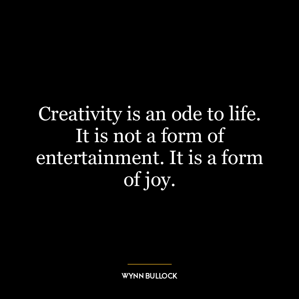 Creativity is an ode to life. It is not a form of entertainment. It is a form of joy.