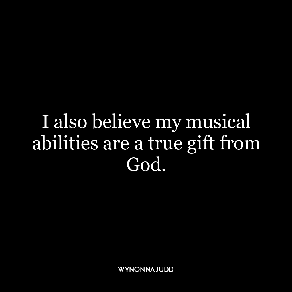 I also believe my musical abilities are a true gift from God.