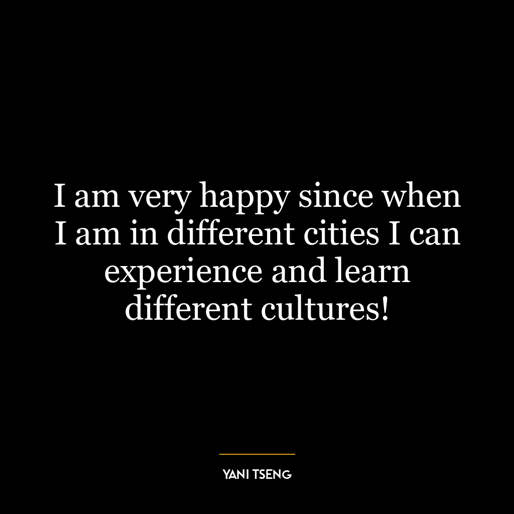 I am very happy since when I am in different cities I can experience and learn different cultures!