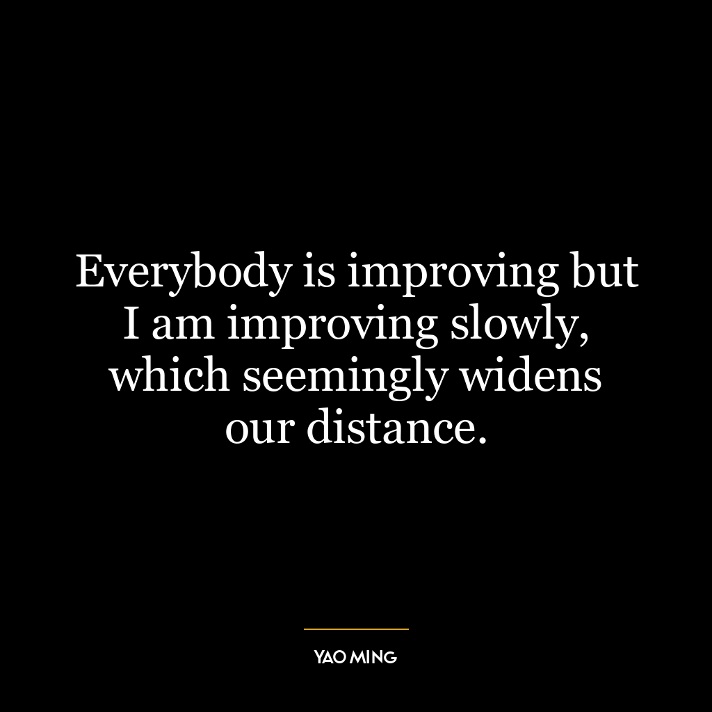 Everybody is improving but I am improving slowly, which seemingly widens our distance.