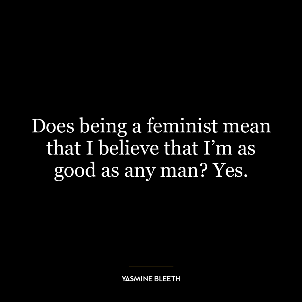 Does being a feminist mean that I believe that I’m as good as any man? Yes.