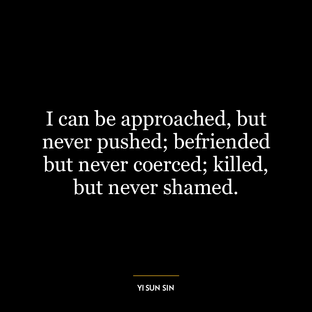 I can be approached, but never pushed; befriended but never coerced; killed, but never shamed.